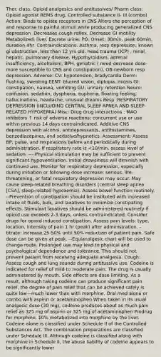 Ther. class. Opioid analgesics and antitussives/ Pharm class: Opioid agonist REMS drug, Controlled substance II- III (combo) Action: Binds to opiate receptors in CNS Alters the perception of and response to painful stimuli while producing generalized CNS depression .Decreases cough reflex. Decrease GI motility Metabolized: liver. Excrete urine. PO. Onset: 30min, peak 60min, duration 4hr. Contraindications: Asthma, resp depression, known gi obstruction, less than 12 yrs old. head trauma (ICP) , renal, hepatic, pulmonary disease. Hypothyroidism, adrenal insufficiency, alcoholism, BPH, geriatric ( need decrease dose- more susceptible to CNS and constipation), OB-newborn resp depression. Adverse: CV: hypotension, bradycardia Derm: flushing, sweating EENT: blurred vision, diplopia, miosis GI: constipation, nausea, vomiting GU: urinary retention Neuro: confusion, sedation, dysphoria, euphoria, floating feeling, hallucinations, headache, unusual dreams Resp: RESPIRATORY DEPRESSION (INCLUDING CENTRAL SLEEP APNEA AND SLEEP-RELATED HYPOXEMIA) Misc: Drug drug interactions : MAO inhibitors ↑ risk of adverse reactions; concurrent use or use within previous 14 days contraindicated. Additive CNS depression with alcohol, antidepressants, antihistamines, benzodiazepines, and sedative/hypnotics. Assessment: Assess BP, pulse, and respirations before and periodically during administration. If respiratory rate is <10/min, assess level of sedation. ----Physical stimulation may be sufficient to prevent significant hypoventilation. Initial drowsiness will diminish with continued use. Monitor for respiratory depression, especially during initiation or following dose increase; serious, life-threatening, or fatal respiratory depression may occur. May cause sleep-related breathing disorders (central sleep apnea [CSA], sleep-related hypoxemia). Assess bowel function routinely. --Prevention of constipation should be instituted with increased intake of fluids, bulk, and laxatives to minimize constipating effects. Stimulant laxatives should be administered routinely if opioid use exceeds 2-3 days, unless contraindicated. Consider drugs for opioid induced constipation. Assess pain levels: type, location, intensity of pain 1 hr (peak) after administration. - titrate: increase 25-50% until 50% reduction of patient pain. Safe dose can be given at peak. --Equianalgesic chart will be used to change route. Prolonged use may lead to physical and psychological dependence and tolerance. This should not prevent patient from receiving adequate analgesia. Cough: Assess cough and lung sounds during antitussive use. Codeine is indicated for relief of mild to moderate pain. The drug is usually administered by mouth. Side effects are dose limiting. As a result, although taking codeine can produce significant pain relief, the degree of pain relief that can be achieved safely is quite low—much lower than with morphine. Oral med alone or combo with aspirin or acetaminophen When taken in its usual analgesic dose (30 mg), codeine produces about as much pain relief as 325 mg of aspirin or 325 mg of acetaminophen Prodrug for morphine. 10% metabolized into morphine by the liver. Codeine alone is classified under Schedule II of the Controlled Substances Act. The combination preparations are classified under Schedule III. Although codeine is classified along with morphine in Schedule II, the abuse liability of codeine appears to be significantly lower