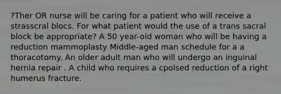 ?Ther OR nurse will be caring for a patient who will receive a strasscral blocs. For what patient would the use of a trans sacral block be appropriate? A 50 year-old woman who will be having a reduction mammoplasty Middle-aged man schedule for a a thoracotomy. An older adult man who will undergo an inguinal hernia repair . A child who requires a cpolsed reduction of a right humerus fracture.