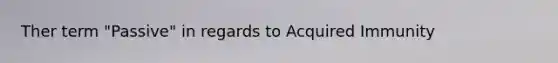 Ther term "Passive" in regards to Acquired Immunity