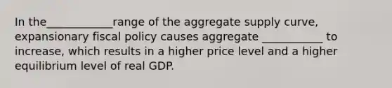 In the____________range of the aggregate supply curve, expansionary <a href='https://www.questionai.com/knowledge/kPTgdbKdvz-fiscal-policy' class='anchor-knowledge'>fiscal policy</a> causes aggregate ___________ to increase, which results in a higher price level and a higher equilibrium level of real GDP.