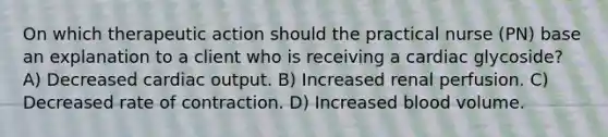 On which therapeutic action should the practical nurse (PN) base an explanation to a client who is receiving a cardiac glycoside? A) Decreased cardiac output. B) Increased renal perfusion. C) Decreased rate of contraction. D) Increased blood volume.