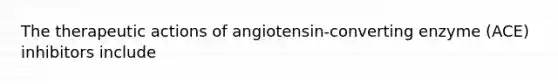 The therapeutic actions of angiotensin-converting enzyme (ACE) inhibitors include