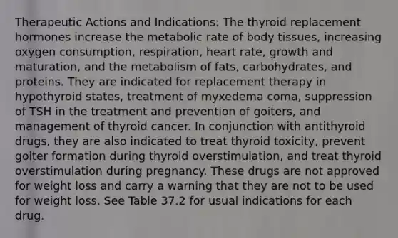 Therapeutic Actions and Indications: The thyroid replacement hormones increase the metabolic rate of body tissues, increasing oxygen consumption, respiration, heart rate, growth and maturation, and the metabolism of fats, carbohydrates, and proteins. They are indicated for replacement therapy in hypothyroid states, treatment of myxedema coma, suppression of TSH in the treatment and prevention of goiters, and management of thyroid cancer. In conjunction with antithyroid drugs, they are also indicated to treat thyroid toxicity, prevent goiter formation during thyroid overstimulation, and treat thyroid overstimulation during pregnancy. These drugs are not approved for weight loss and carry a warning that they are not to be used for weight loss. See Table 37.2 for usual indications for each drug.