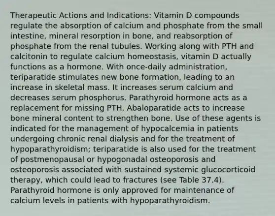 Therapeutic Actions and Indications: Vitamin D compounds regulate the absorption of calcium and phosphate from the small intestine, mineral resorption in bone, and reabsorption of phosphate from the renal tubules. Working along with PTH and calcitonin to regulate calcium homeostasis, vitamin D actually functions as a hormone. With once-daily administration, teriparatide stimulates new bone formation, leading to an increase in skeletal mass. It increases serum calcium and decreases serum phosphorus. Parathyroid hormone acts as a replacement for missing PTH. Abaloparatide acts to increase bone mineral content to strengthen bone. Use of these agents is indicated for the management of hypocalcemia in patients undergoing chronic renal dialysis and for the treatment of hypoparathyroidism; teriparatide is also used for the treatment of postmenopausal or hypogonadal osteoporosis and osteoporosis associated with sustained systemic glucocorticoid therapy, which could lead to fractures (see Table 37.4). Parathyroid hormone is only approved for maintenance of calcium levels in patients with hypoparathyroidism.