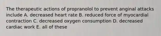 The therapeutic actions of propranolol to prevent anginal attacks include A. decreased heart rate B. reduced force of myocardial contraction C. decreased oxygen consumption D. decreased cardiac work E. all of these