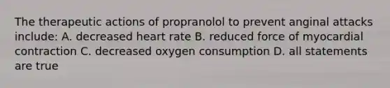 The therapeutic actions of propranolol to prevent anginal attacks include: A. decreased heart rate B. reduced force of myocardial contraction C. decreased oxygen consumption D. all statements are true