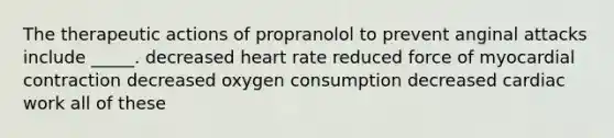 The therapeutic actions of propranolol to prevent anginal attacks include _____. decreased heart rate reduced force of myocardial contraction decreased oxygen consumption decreased cardiac work all of these