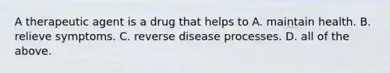 A therapeutic agent is a drug that helps to A. maintain health. B. relieve symptoms. C. reverse disease processes. D. all of the above.