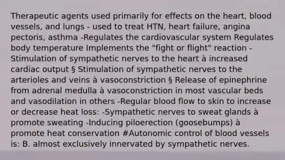 Therapeutic agents used primarily for effects on <a href='https://www.questionai.com/knowledge/kya8ocqc6o-the-heart' class='anchor-knowledge'>the heart</a>, <a href='https://www.questionai.com/knowledge/kZJ3mNKN7P-blood-vessels' class='anchor-knowledge'>blood vessels</a>, and lungs - used to treat HTN, heart failure, angina pectoris, asthma -Regulates the cardiovascular system Regulates body temperature Implements the "fight or flight" reaction -Stimulation of sympathetic nerves to the heart à increased <a href='https://www.questionai.com/knowledge/kyxUJGvw35-cardiac-output' class='anchor-knowledge'>cardiac output</a> § Stimulation of sympathetic nerves to the arterioles and veins à vasoconstriction § Release of epinephrine from adrenal medulla à vasoconstriction in most vascular beds and vasodilation in others -Regular blood flow to skin to increase or decrease heat loss: -Sympathetic nerves to sweat glands à promote sweating -Inducing piloerection (goosebumps) à promote heat conservation #Autonomic control of blood vessels is: B. almost exclusively innervated by sympathetic nerves.