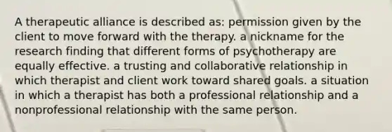 A therapeutic alliance is described as: permission given by the client to move forward with the therapy. a nickname for the research finding that different forms of psychotherapy are equally effective. a trusting and collaborative relationship in which therapist and client work toward shared goals. a situation in which a therapist has both a professional relationship and a nonprofessional relationship with the same person.