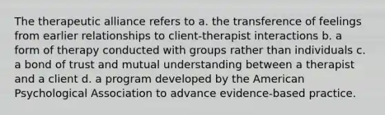 The therapeutic alliance refers to a. the transference of feelings from earlier relationships to client-therapist interactions b. a form of therapy conducted with groups rather than individuals c. a bond of trust and mutual understanding between a therapist and a client d. a program developed by the American Psychological Association to advance evidence-based practice.