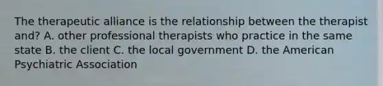 The therapeutic alliance is the relationship between the therapist and? A. other professional therapists who practice in the same state B. the client C. the local government D. the American Psychiatric Association