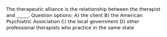 The therapeutic alliance is the relationship between the therapist and _____. Question options: A) the client B) the American Psychiatric Association C) the local government D) other professional therapists who practice in the same state