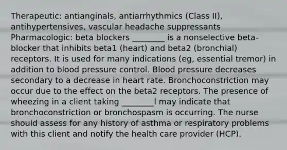 Therapeutic: antianginals, antiarrhythmics (Class II), antihypertensives, vascular headache suppressants Pharmacologic: beta blockers ________ is a nonselective beta-blocker that inhibits beta1 (heart) and beta2 (bronchial) receptors. It is used for many indications (eg, essential tremor) in addition to blood pressure control. Blood pressure decreases secondary to a decrease in heart rate. Bronchoconstriction may occur due to the effect on the beta2 receptors. The presence of wheezing in a client taking ________l may indicate that bronchoconstriction or bronchospasm is occurring. The nurse should assess for any history of asthma or respiratory problems with this client and notify the health care provider (HCP).