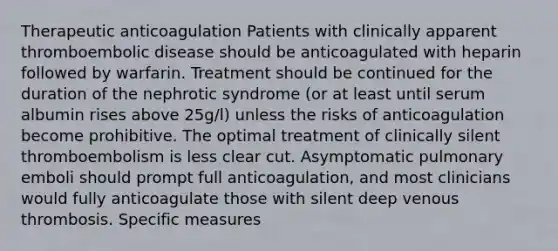 Therapeutic anticoagulation Patients with clinically apparent thromboembolic disease should be anticoagulated with heparin followed by warfarin. Treatment should be continued for the duration of the nephrotic syndrome (or at least until serum albumin rises above 25g/l) unless the risks of anticoagulation become prohibitive. The optimal treatment of clinically silent thromboembolism is less clear cut. Asymptomatic pulmonary emboli should prompt full anticoagulation, and most clinicians would fully anticoagulate those with silent deep venous thrombosis. Specific measures