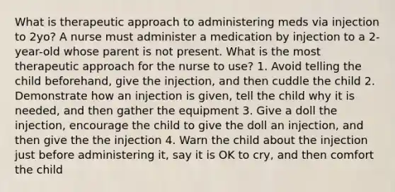 What is therapeutic approach to administering meds via injection to 2yo? A nurse must administer a medication by injection to a 2-year-old whose parent is not present. What is the most therapeutic approach for the nurse to use? 1. Avoid telling the child beforehand, give the injection, and then cuddle the child 2. Demonstrate how an injection is given, tell the child why it is needed, and then gather the equipment 3. Give a doll the injection, encourage the child to give the doll an injection, and then give the the injection 4. Warn the child about the injection just before administering it, say it is OK to cry, and then comfort the child