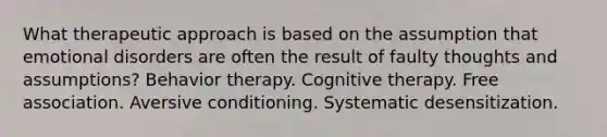 What therapeutic approach is based on the assumption that emotional disorders are often the result of faulty thoughts and assumptions? Behavior therapy. Cognitive therapy. Free association. Aversive conditioning. Systematic desensitization.