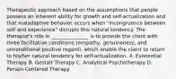 Therapeutic approach based on the assumptions that people possess an inherent ability for growth and self-actualization and that maladaptive behavior occurs when "incongruence between self and experience" disrupts this natural tendency. The therapist's role in _______________ is to provide the client with three facilitative conditions (empathy, genuineness, and unconditional positive regard), which enable the client to return to his/her natural tendency for self-actualization. A. Existential Therapy B. Gestalt Therapy C. Analytical Psychotherapy D. Person-Centered Therapy