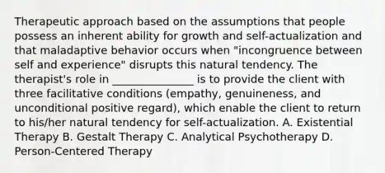 Therapeutic approach based on the assumptions that people possess an inherent ability for growth and self-actualization and that maladaptive behavior occurs when "incongruence between self and experience" disrupts this natural tendency. The therapist's role in _______________ is to provide the client with three facilitative conditions (empathy, genuineness, and unconditional positive regard), which enable the client to return to his/her natural tendency for self-actualization. A. Existential Therapy B. Gestalt Therapy C. Analytical Psychotherapy D. Person-Centered Therapy