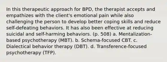 In this therapeutic approach for BPD, the therapist accepts and empathizes with the client's emotional pain while also challenging the person to develop better coping skills and reduce self-defeating behaviors. It has also been effective at reducing suicidal and self-harming behaviors. (p. 508) a. Mentalization-based psychotherapy (MBT). b. Schema-focused CBT. c. <a href='https://www.questionai.com/knowledge/kDZ3g7Mjuh-dialectical-behavior-therapy' class='anchor-knowledge'>dialectical behavior therapy</a> (DBT). d. Transference-focused psychotherapy (TFP).