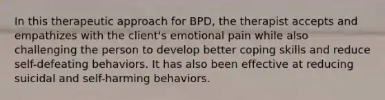 In this therapeutic approach for BPD, the therapist accepts and empathizes with the client's emotional pain while also challenging the person to develop better coping skills and reduce self-defeating behaviors. It has also been effective at reducing suicidal and self-harming behaviors.