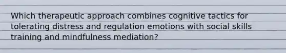 Which therapeutic approach combines cognitive tactics for tolerating distress and regulation emotions with social skills training and mindfulness mediation?