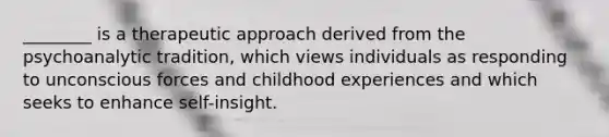 ________ is a therapeutic approach derived from the psychoanalytic tradition, which views individuals as responding to unconscious forces and childhood experiences and which seeks to enhance self-insight.