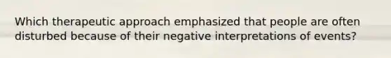 Which therapeutic approach emphasized that people are often disturbed because of their negative interpretations of events?