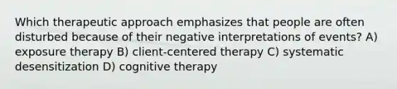 Which therapeutic approach emphasizes that people are often disturbed because of their negative interpretations of events? A) exposure therapy B) client-centered therapy C) systematic desensitization D) cognitive therapy