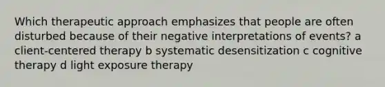 Which therapeutic approach emphasizes that people are often disturbed because of their negative interpretations of events? a <a href='https://www.questionai.com/knowledge/kbuDdNjBDf-client-centered-therapy' class='anchor-knowledge'>client-centered therapy</a> b systematic desensitization c <a href='https://www.questionai.com/knowledge/kEjTNNroSm-cognitive-therapy' class='anchor-knowledge'>cognitive therapy</a> d light exposure therapy