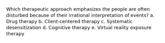 Which therapeutic approach emphasizes the people are often disturbed because of their irrational interpretation of events? a. Drug therapy b. Client-centered therapy c. Systematic desensitization d. Cognitive therapy e. Virtual reality exposure therapy