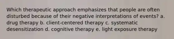 Which therapeutic approach emphasizes that people are often disturbed because of their negative interpretations of events? a. drug therapy b. client-centered therapy c. systematic desensitization d. cognitive therapy e. light exposure therapy