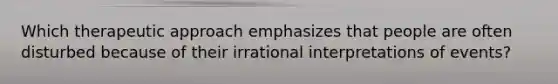 Which therapeutic approach emphasizes that people are often disturbed because of their irrational interpretations of events?