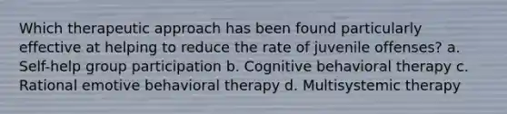 Which therapeutic approach has been found particularly effective at helping to reduce the rate of juvenile offenses? a. Self-help group participation b. Cognitive behavioral therapy c. Rational emotive behavioral therapy d. Multisystemic therapy