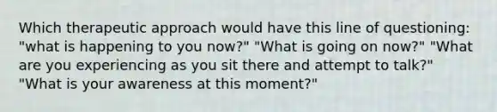 Which therapeutic approach would have this line of questioning: "what is happening to you now?" "What is going on now?" "What are you experiencing as you sit there and attempt to talk?" "What is your awareness at this moment?"