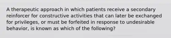 A therapeutic approach in which patients receive a secondary reinforcer for constructive activities that can later be exchanged for privileges, or must be forfeited in response to undesirable behavior, is known as which of the following?