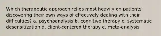 Which therapeutic approach relies most heavily on patients' discovering their own ways of effectively dealing with their difficulties? a. psychoanalysis b. cognitive therapy c. systematic desensitization d. client-centered therapy e. meta-analysis