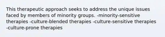 This therapeutic approach seeks to address the unique issues faced by members of minority groups. -minority-sensitive therapies -culture-blended therapies -culture-sensitive therapies -culture-prone therapies