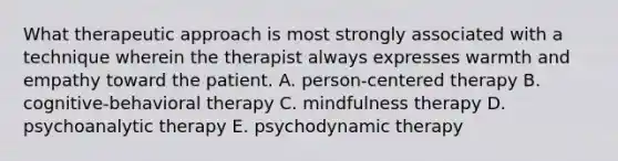 What therapeutic approach is most strongly associated with a technique wherein the therapist always expresses warmth and empathy toward the patient. A. person-centered therapy B. cognitive-behavioral therapy C. mindfulness therapy D. psychoanalytic therapy E. psychodynamic therapy