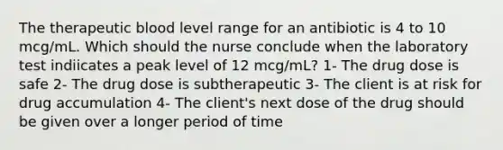 The therapeutic blood level range for an antibiotic is 4 to 10 mcg/mL. Which should the nurse conclude when the laboratory test indiicates a peak level of 12 mcg/mL? 1- The drug dose is safe 2- The drug dose is subtherapeutic 3- The client is at risk for drug accumulation 4- The client's next dose of the drug should be given over a longer period of time