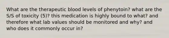 What are the therapeutic blood levels of phenytoin? what are the S/S of toxicity (5)? this medication is highly bound to what? and therefore what lab values should be monitored and why? and who does it commonly occur in?