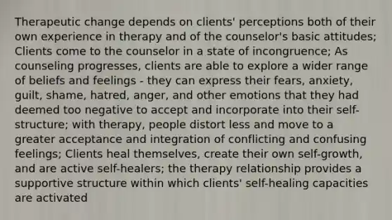 Therapeutic change depends on clients' perceptions both of their own experience in therapy and of the counselor's basic attitudes; Clients come to the counselor in a state of incongruence; As counseling progresses, clients are able to explore a wider range of beliefs and feelings - they can express their fears, anxiety, guilt, shame, hatred, anger, and other emotions that they had deemed too negative to accept and incorporate into their self-structure; with therapy, people distort less and move to a greater acceptance and integration of conflicting and confusing feelings; Clients heal themselves, create their own self-growth, and are active self-healers; the therapy relationship provides a supportive structure within which clients' self-healing capacities are activated