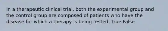 In a therapeutic clinical trial, both the experimental group and the control group are composed of patients who have the disease for which a therapy is being tested. True False