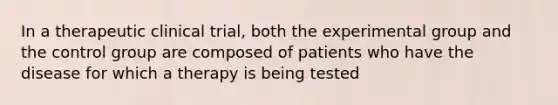 In a therapeutic clinical trial, both the experimental group and the control group are composed of patients who have the disease for which a therapy is being tested