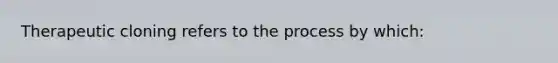 Therapeutic cloning refers to the process by which: