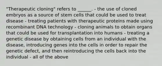 "Therapeutic cloning" refers to ______. - the use of cloned embryos as a source of stem cells that could be used to treat disease - treating patients with therapeutic proteins made using recombinant DNA technology - cloning animals to obtain organs that could be used for transplantation into humans - treating a genetic disease by obtaining cells from an individual with the disease, introducing genes into the cells in order to repair the genetic defect, and then reintroducing the cells back into the individual - all of the above