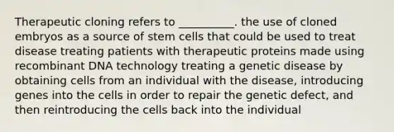 Therapeutic cloning refers to __________. the use of cloned embryos as a source of stem cells that could be used to treat disease treating patients with therapeutic proteins made using recombinant DNA technology treating a genetic disease by obtaining cells from an individual with the disease, introducing genes into the cells in order to repair the genetic defect, and then reintroducing the cells back into the individual