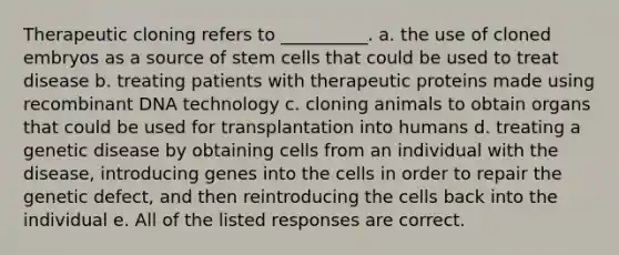 Therapeutic cloning refers to __________. a. the use of cloned embryos as a source of stem cells that could be used to treat disease b. treating patients with therapeutic proteins made using recombinant DNA technology c. cloning animals to obtain organs that could be used for transplantation into humans d. treating a genetic disease by obtaining cells from an individual with the disease, introducing genes into the cells in order to repair the genetic defect, and then reintroducing the cells back into the individual e. All of the listed responses are correct.