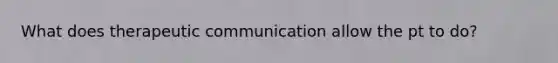 What does therapeutic communication allow the pt to do?