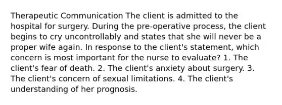 Therapeutic Communication The client is admitted to the hospital for surgery. During the pre-operative process, the client begins to cry uncontrollably and states that she will never be a proper wife again. In response to the client's statement, which concern is most important for the nurse to evaluate? 1. The client's fear of death. 2. The client's anxiety about surgery. 3. The client's concern of sexual limitations. 4. The client's understanding of her prognosis.